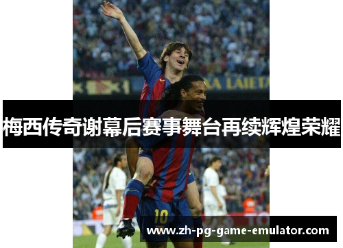梅西传奇谢幕后赛事舞台再续辉煌荣耀
