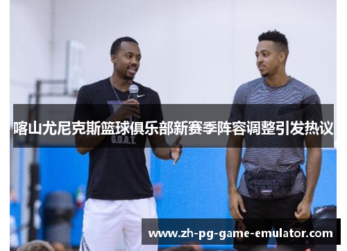 喀山尤尼克斯篮球俱乐部新赛季阵容调整引发热议