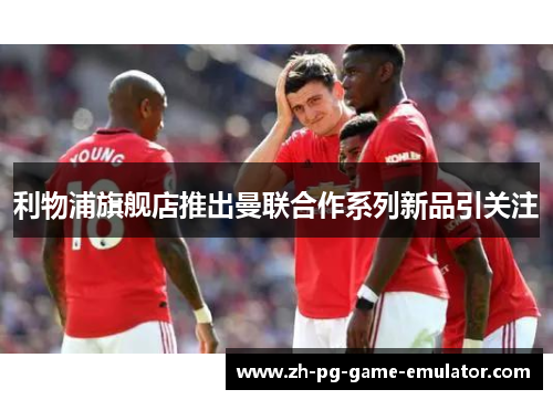 利物浦旗舰店推出曼联合作系列新品引关注