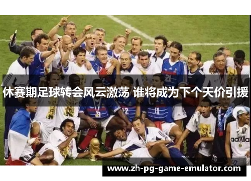 休赛期足球转会风云激荡 谁将成为下个天价引援 休赛期足球转会风云激荡 谁将成为下个天价引援